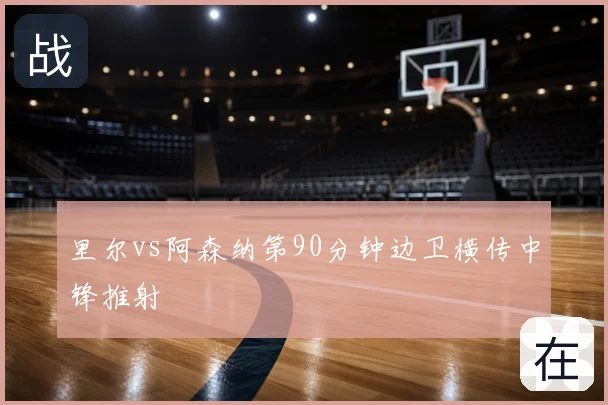 里尔vs阿森纳第90分钟边卫横传中锋推射